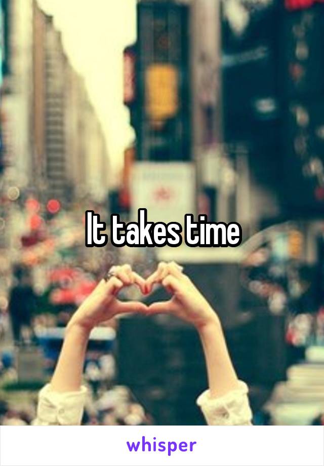 It takes time