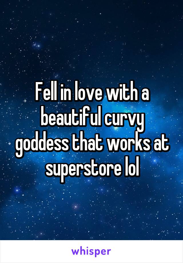 Fell in love with a beautiful curvy goddess that works at superstore lol