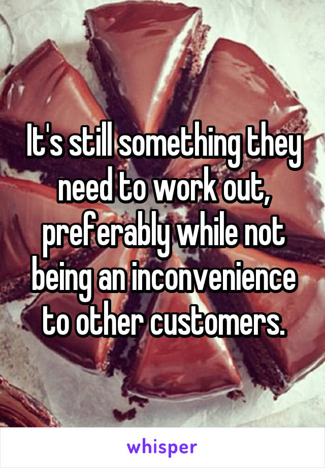 It's still something they need to work out, preferably while not being an inconvenience to other customers.