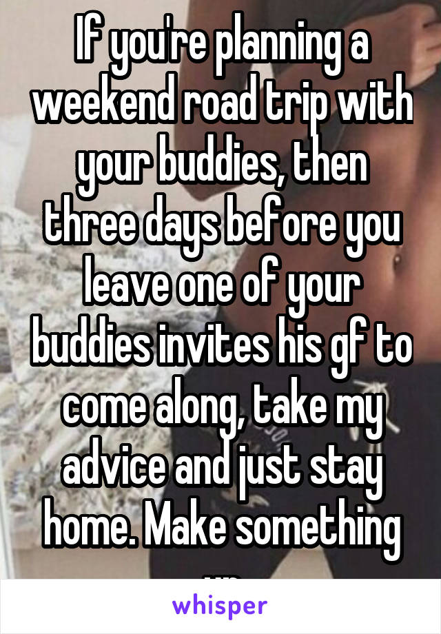 If you're planning a weekend road trip with your buddies, then three days before you leave one of your buddies invites his gf to come along, take my advice and just stay home. Make something up