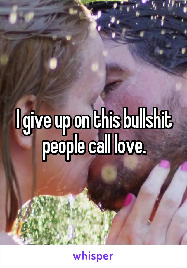 I give up on this bullshit people call love.