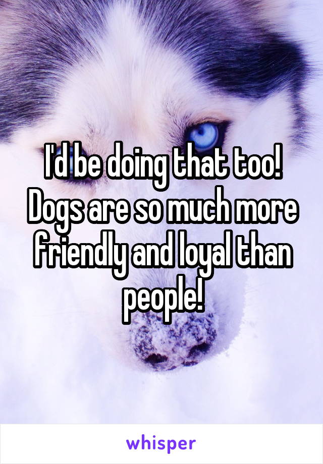 I'd be doing that too! Dogs are so much more friendly and loyal than people!