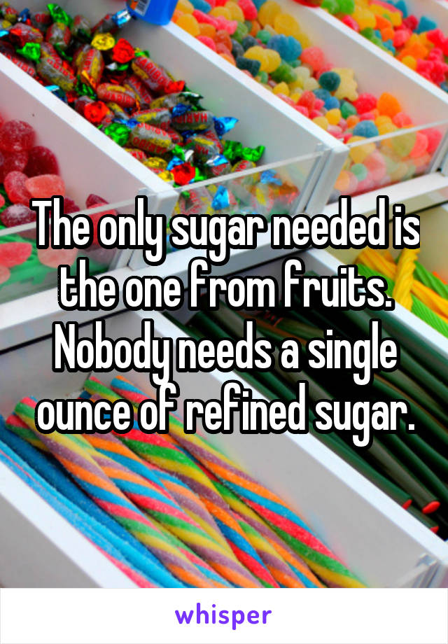 The only sugar needed is the one from fruits. Nobody needs a single ounce of refined sugar.