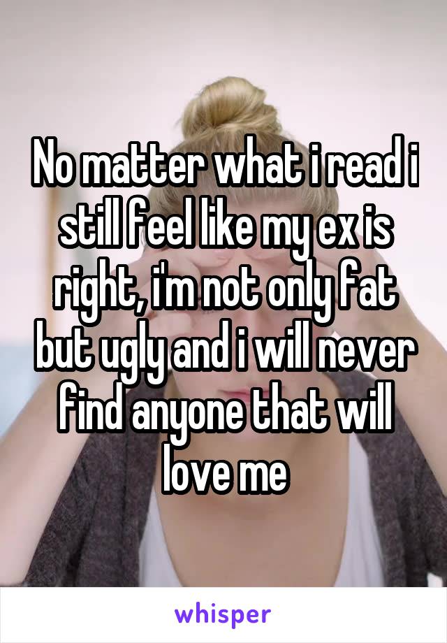 No matter what i read i still feel like my ex is right, i'm not only fat but ugly and i will never find anyone that will love me