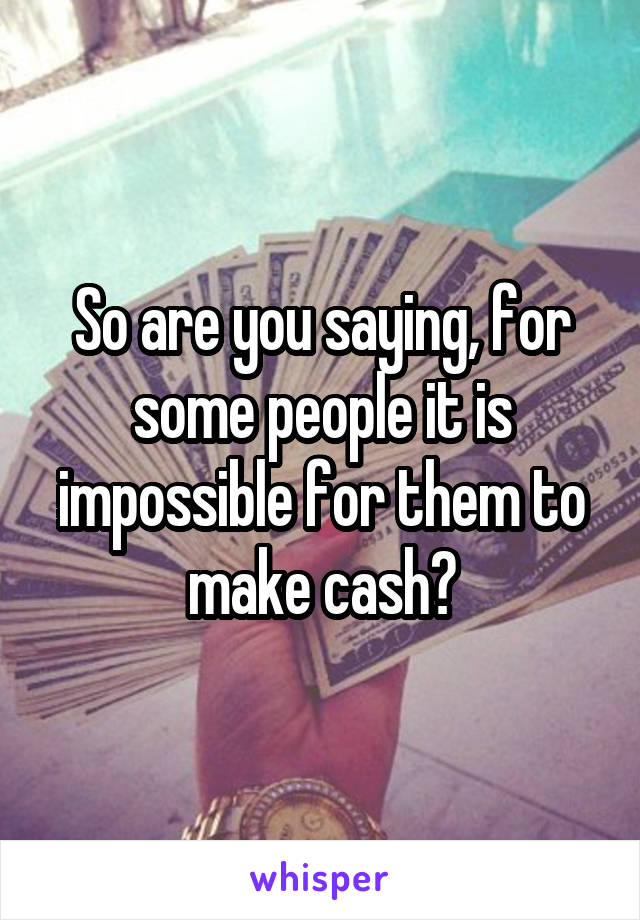 So are you saying, for some people it is impossible for them to make cash?