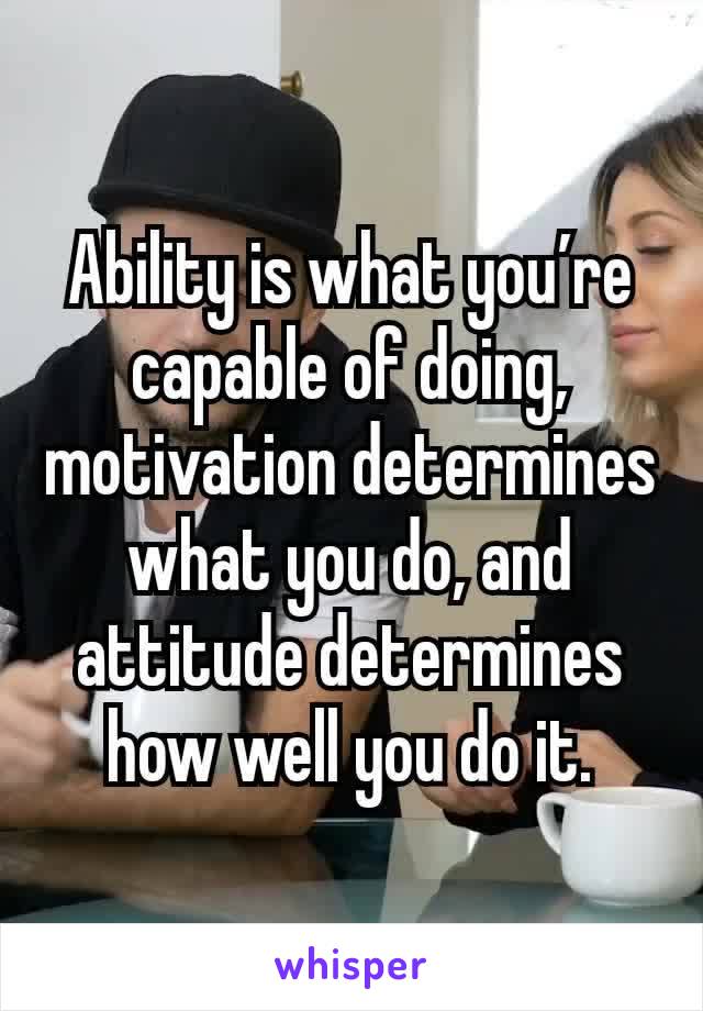 Ability is what you’re capable of doing, motivation determines what you do, and attitude determines how well you do it.