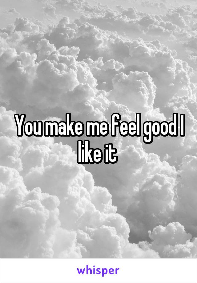 You make me feel good I like it 