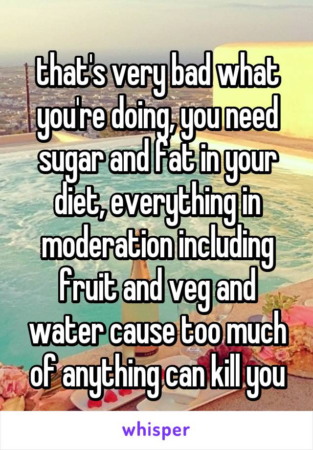 that's very bad what you're doing, you need sugar and fat in your diet, everything in moderation including fruit and veg and water cause too much of anything can kill you