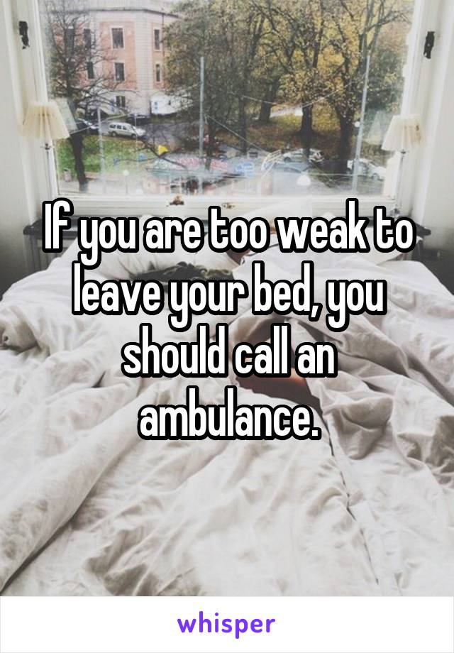 If you are too weak to leave your bed, you should call an ambulance.