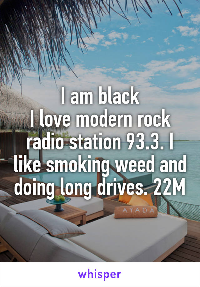 I am black
I love modern rock radio station 93.3. I like smoking weed and doing long drives. 22M