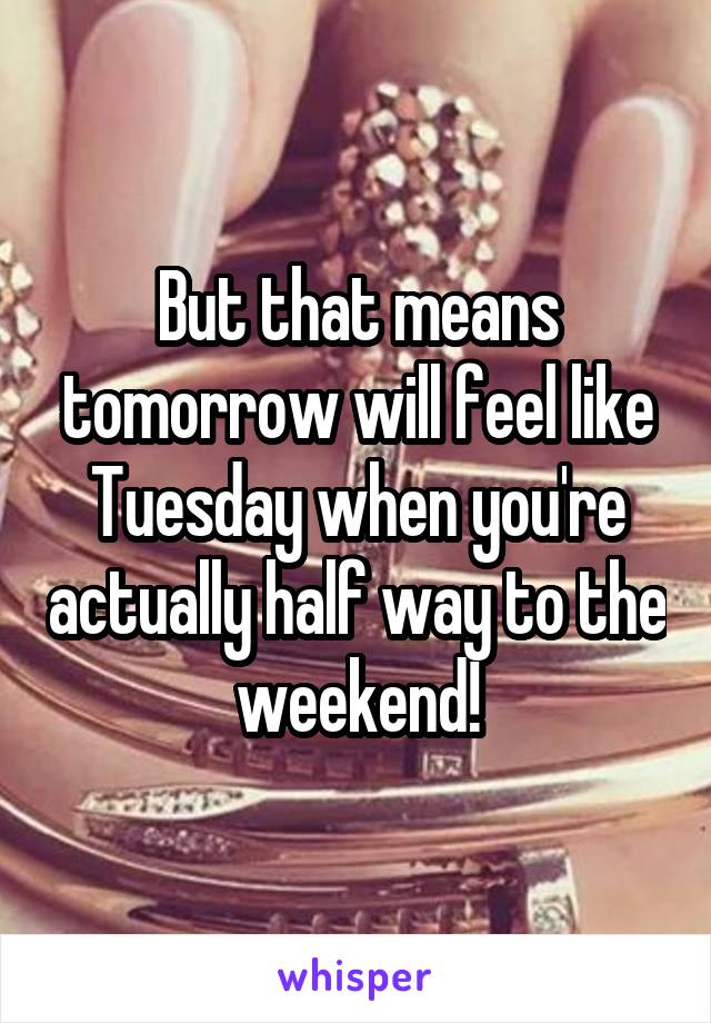But that means tomorrow will feel like Tuesday when you're actually half way to the weekend!