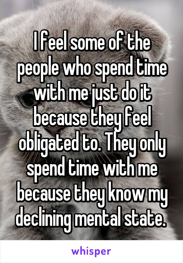 I feel some of the people who spend time with me just do it because they feel obligated to. They only spend time with me because they know my declining mental state. 