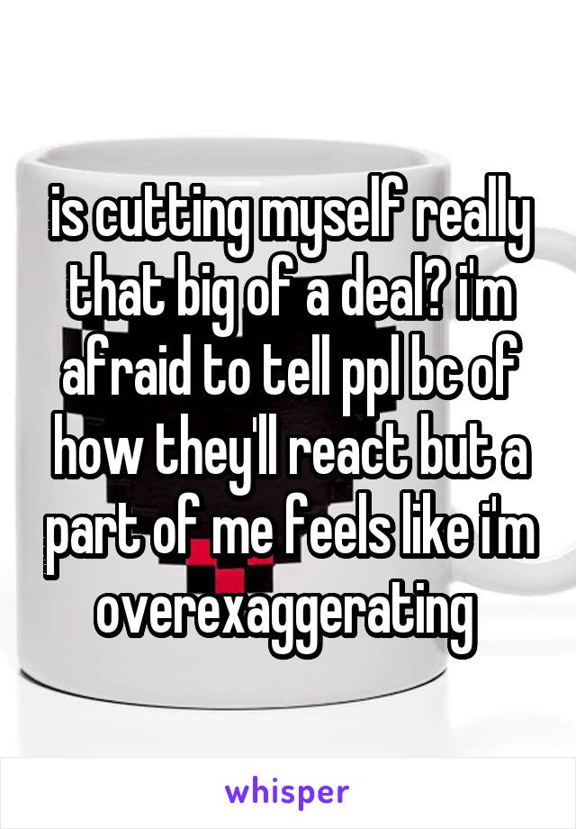 is cutting myself really that big of a deal? i'm afraid to tell ppl bc of how they'll react but a part of me feels like i'm overexaggerating 