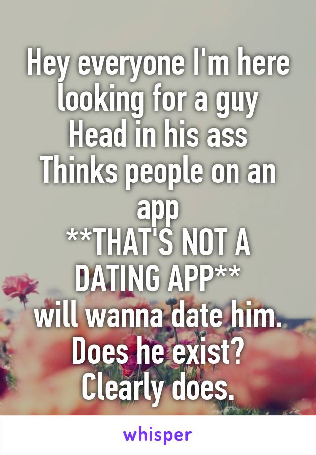 Hey everyone I'm here looking for a guy
Head in his ass
Thinks people on an app
**THAT'S NOT A DATING APP**
will wanna date him.
Does he exist?
Clearly does.