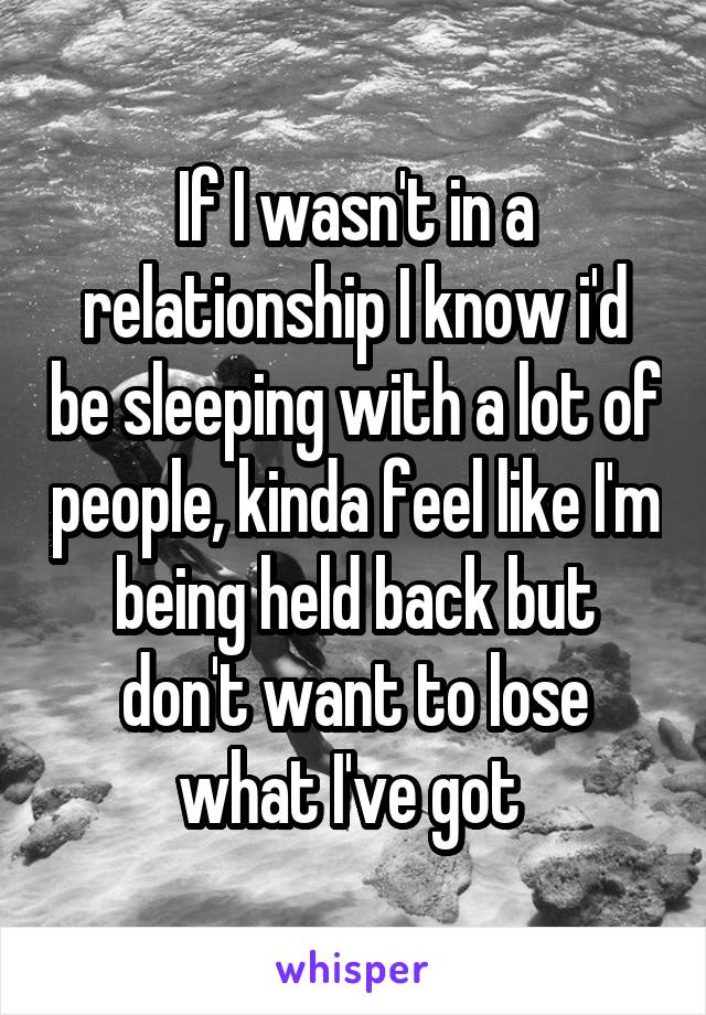 If I wasn't in a relationship I know i'd be sleeping with a lot of people, kinda feel like I'm being held back but don't want to lose what I've got 