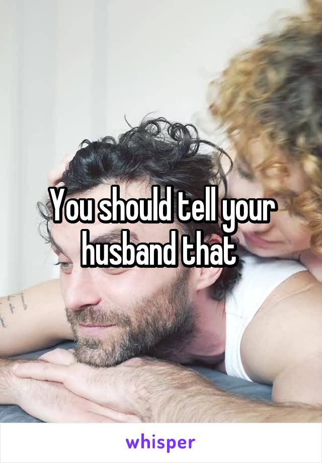 You should tell your husband that 