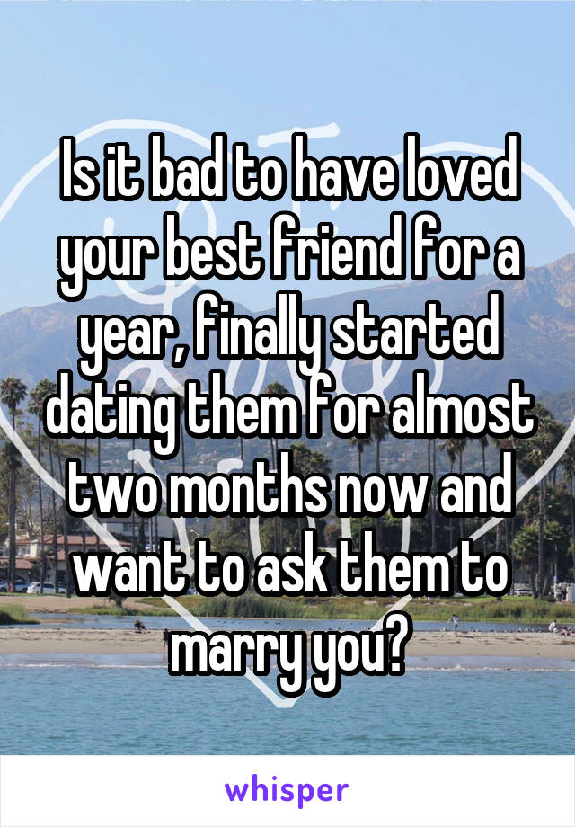 Is it bad to have loved your best friend for a year, finally started dating them for almost two months now and want to ask them to marry you?