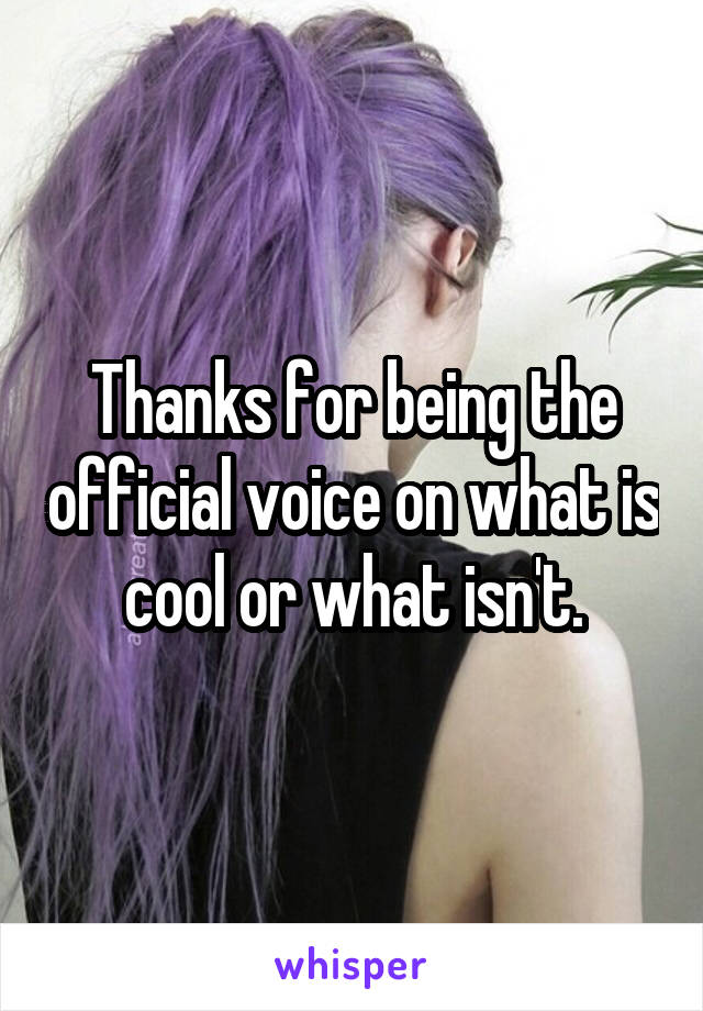 Thanks for being the official voice on what is cool or what isn't.