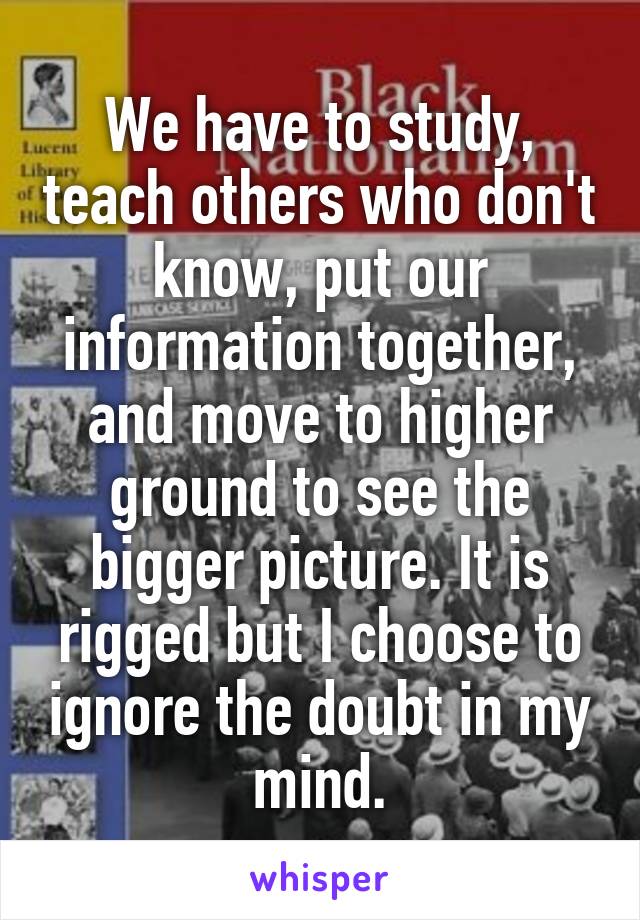 We have to study, teach others who don't know, put our information together, and move to higher ground to see the bigger picture. It is rigged but I choose to ignore the doubt in my mind.