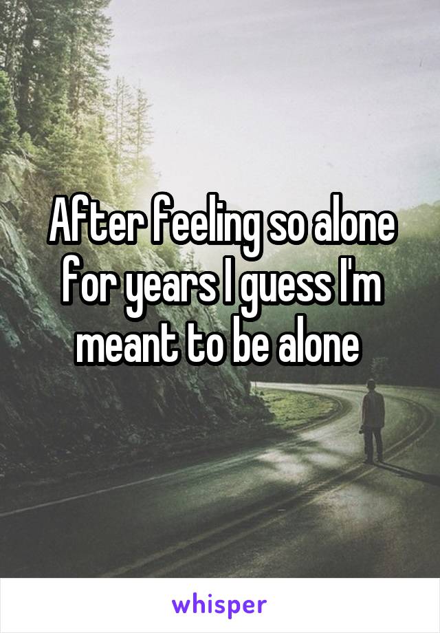 After feeling so alone for years I guess I'm meant to be alone 
