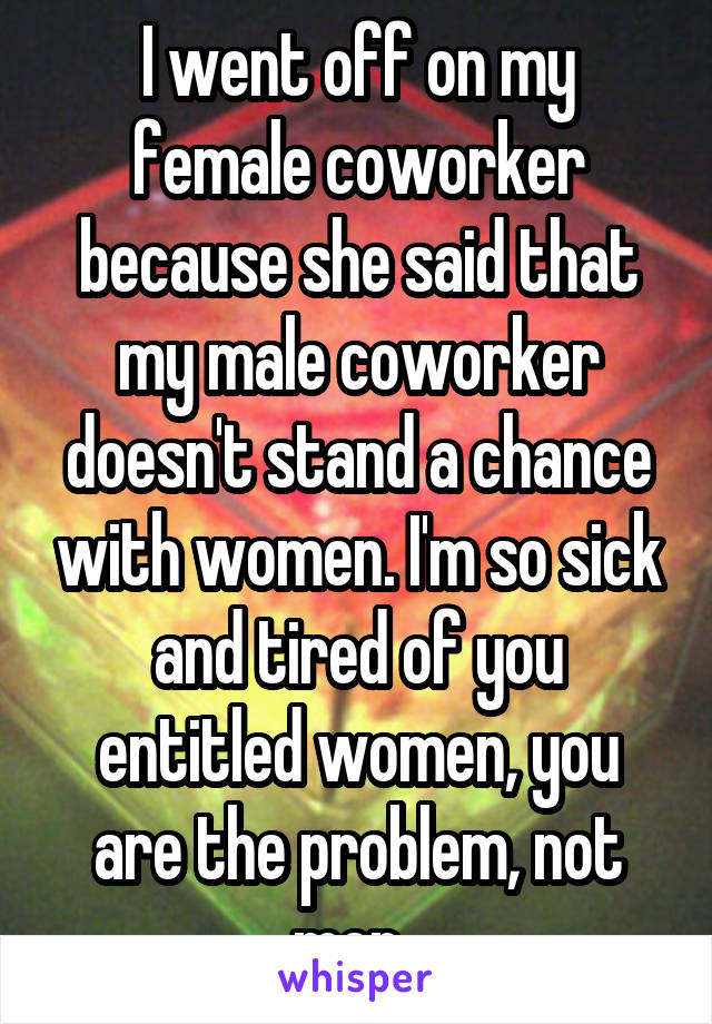 I went off on my female coworker because she said that my male coworker doesn't stand a chance with women. I'm so sick and tired of you entitled women, you are the problem, not men. 