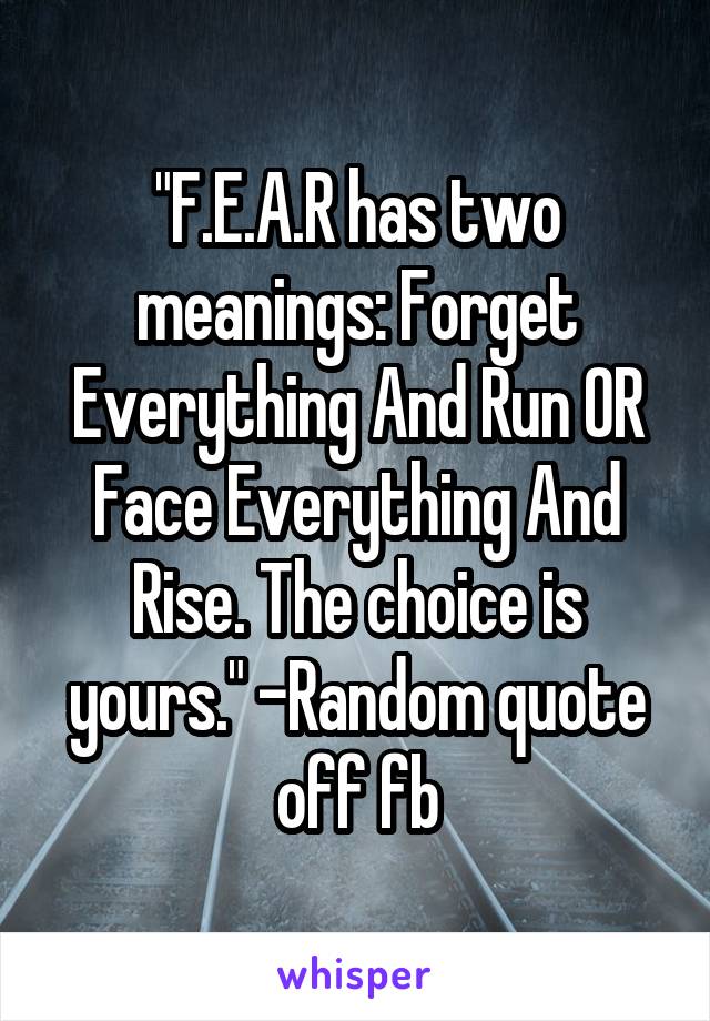 "F.E.A.R has two meanings: Forget Everything And Run OR Face Everything And Rise. The choice is yours." -Random quote off fb