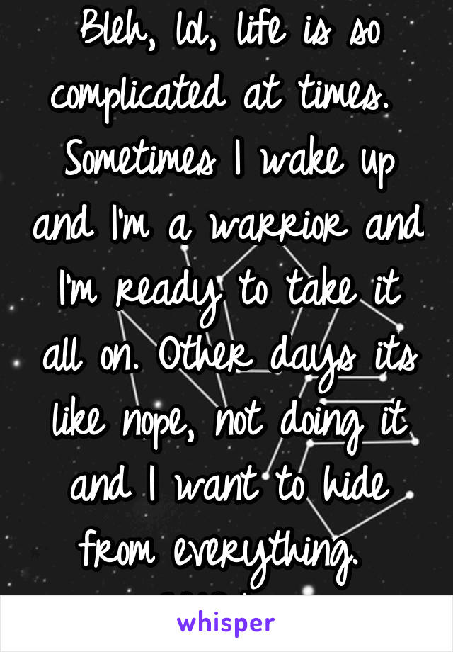 Bleh, lol, life is so complicated at times. 
Sometimes I wake up and I'm a warrior and I'm ready to take it all on. Other days its like nope, not doing it and I want to hide from everything. 
Wtf bro