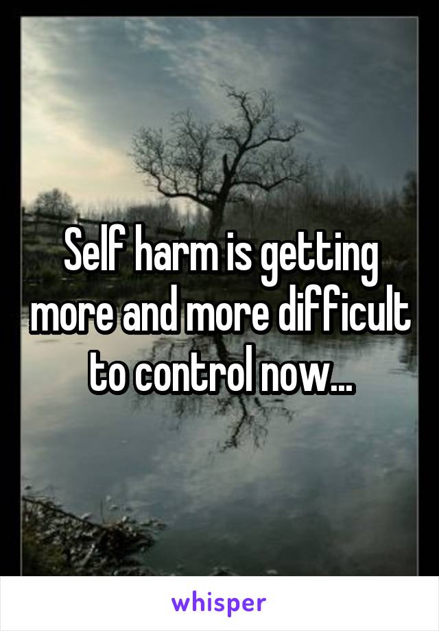 Self harm is getting more and more difficult to control now...