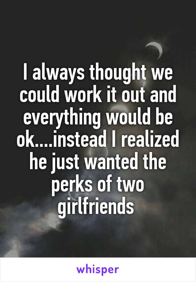 I always thought we could work it out and everything would be ok....instead I realized he just wanted the perks of two girlfriends 