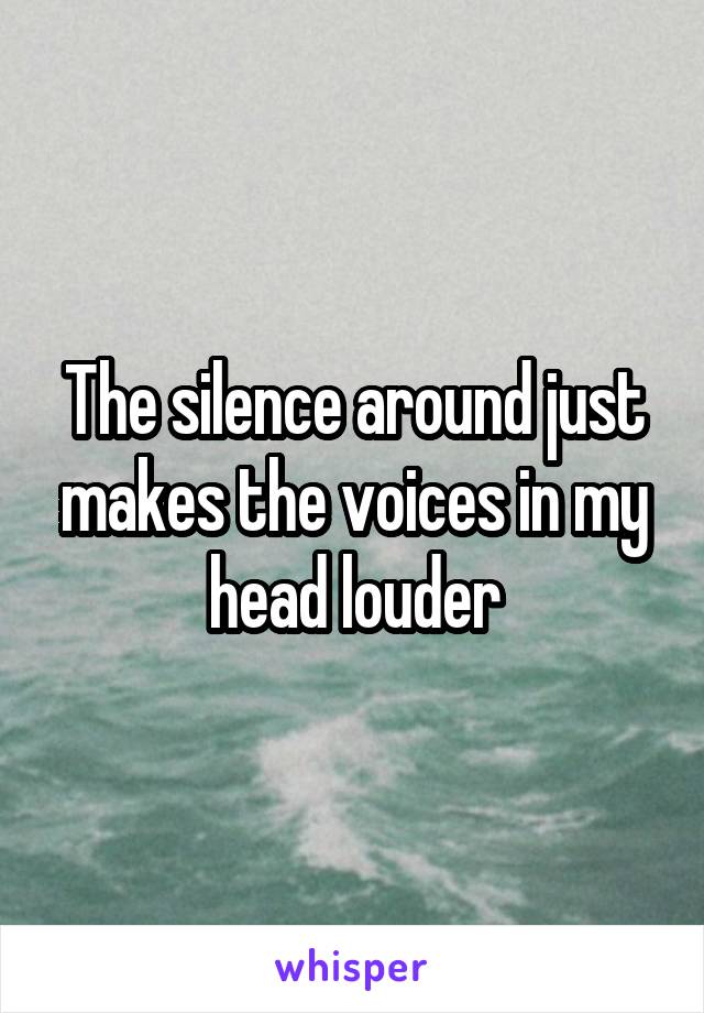 The silence around just makes the voices in my head louder