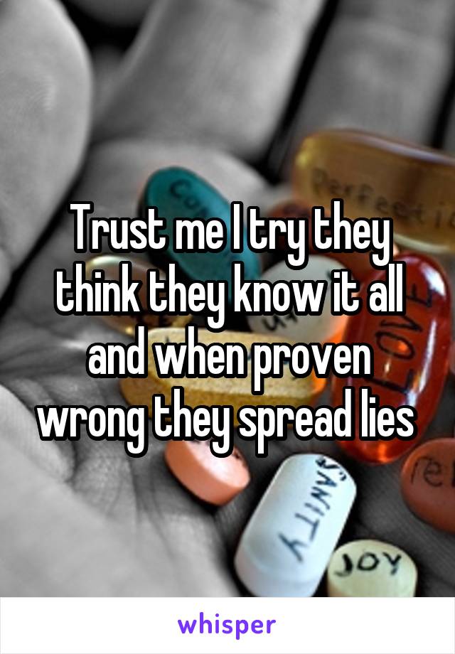 Trust me I try they think they know it all and when proven wrong they spread lies 