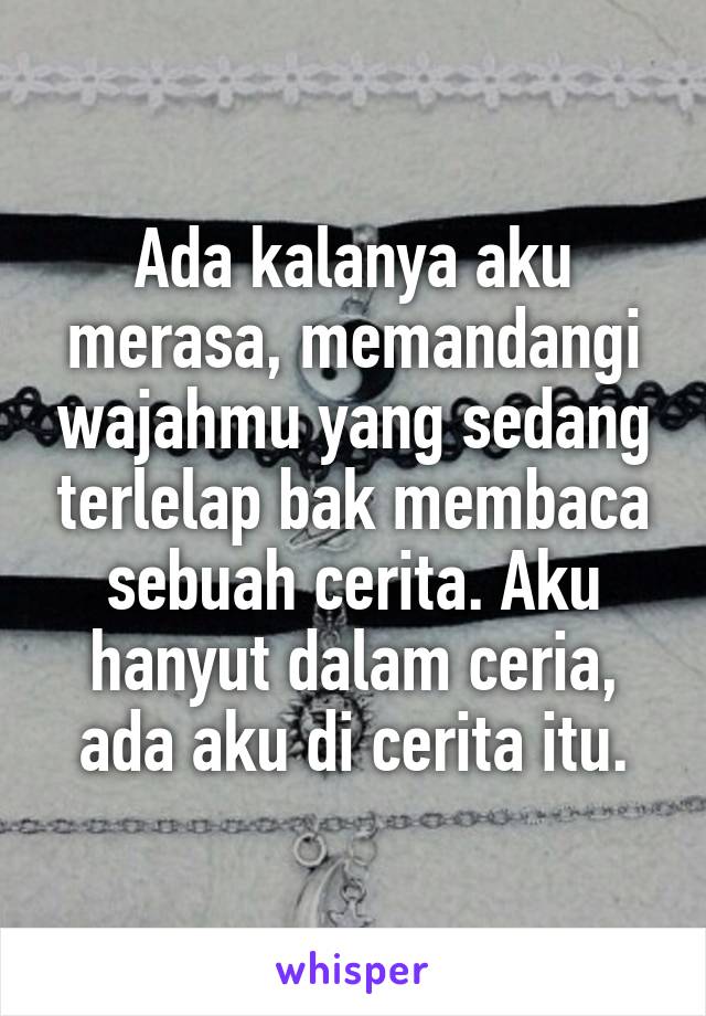 Ada kalanya aku merasa, memandangi wajahmu yang sedang terlelap bak membaca sebuah cerita. Aku hanyut dalam ceria, ada aku di cerita itu.