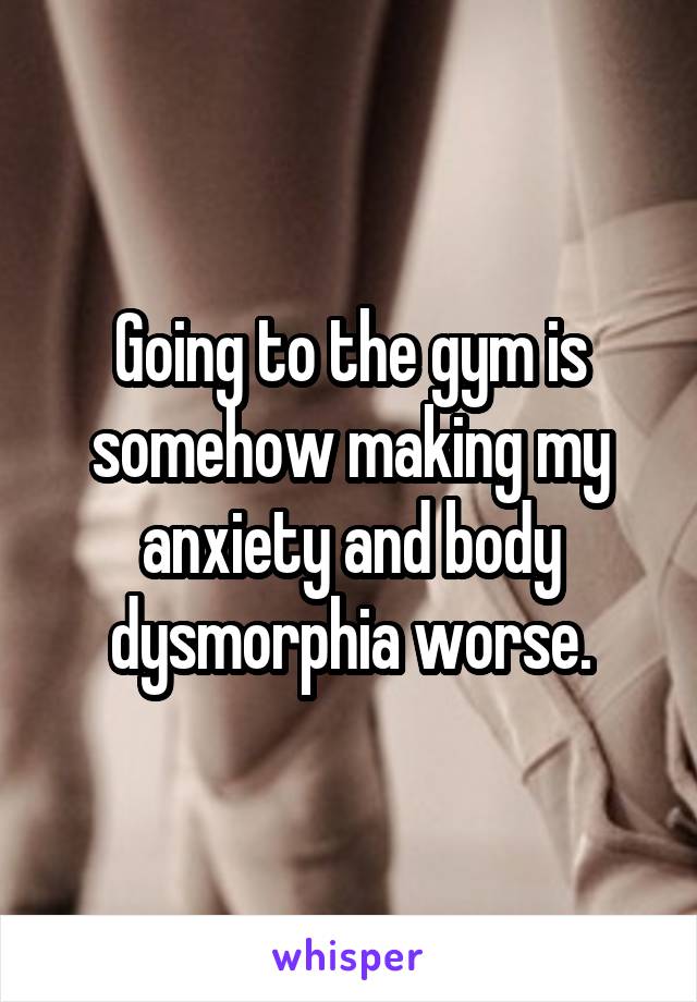 Going to the gym is somehow making my anxiety and body dysmorphia worse.