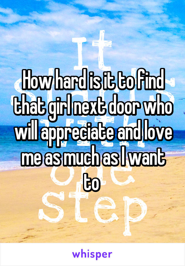 How hard is it to find that girl next door who will appreciate and love me as much as I want to 