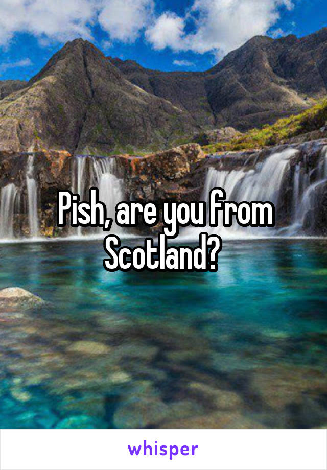 Pish, are you from Scotland? 