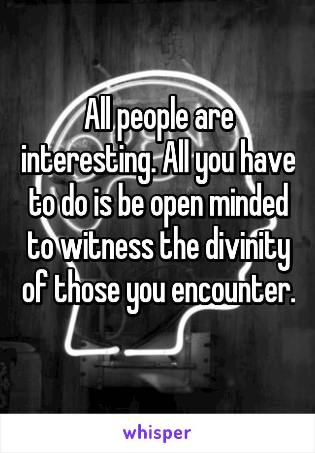 All people are interesting. All you have to do is be open minded to witness the divinity of those you encounter. 