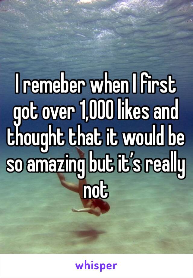 I remeber when I first got over 1,000 likes and thought that it would be so amazing but it’s really not