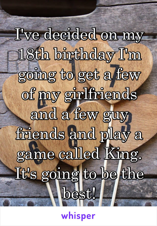 I've decided on my 18th birthday I'm going to get a few of my girlfriends and a few guy friends and play a game called King. It's going to be the best!