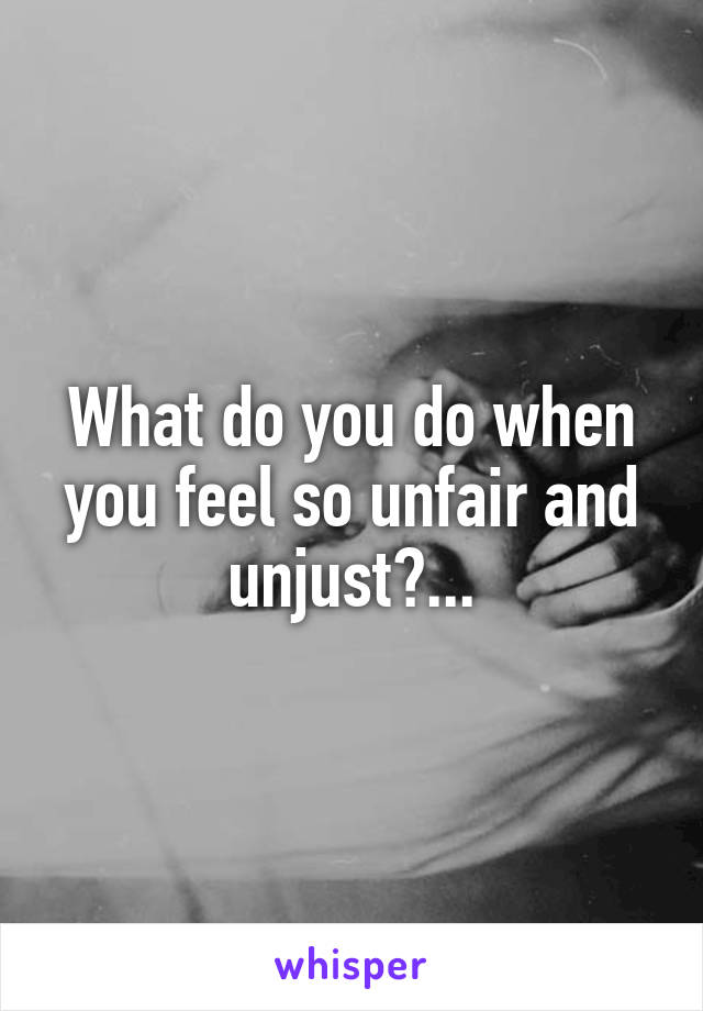 What do you do when you feel so unfair and unjust?...