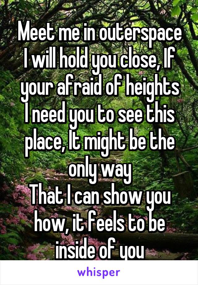 Meet me in outerspace
I will hold you close, If your afraid of heights
I need you to see this place, It might be the only way
That I can show you how, it feels to be inside of you