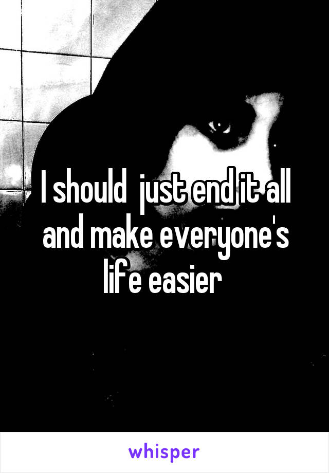 I should  just end it all and make everyone's life easier 