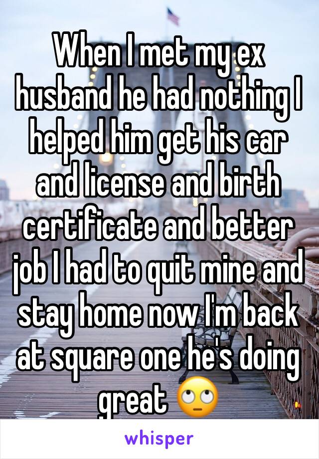 When I met my ex husband he had nothing I helped him get his car and license and birth certificate and better job I had to quit mine and stay home now I'm back at square one he's doing great 🙄