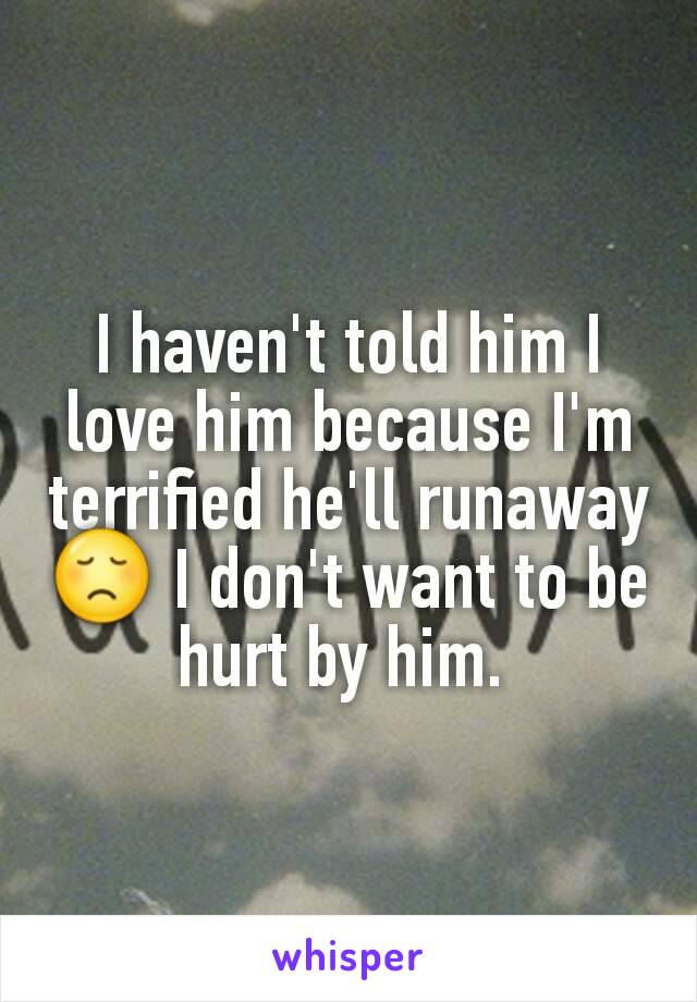 I haven't told him I love him because I'm terrified he'll runaway 😞 I don't want to be hurt by him. 