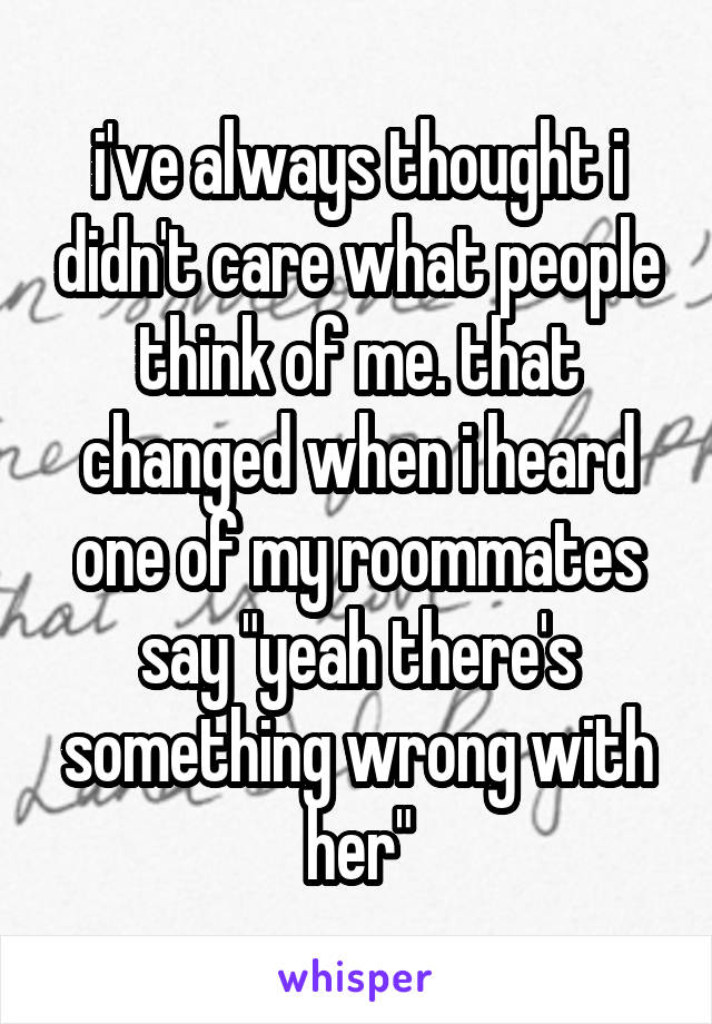 i've always thought i didn't care what people think of me. that changed when i heard one of my roommates say "yeah there's something wrong with her"