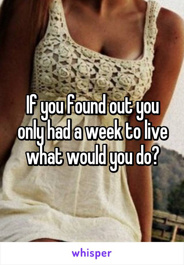 If you found out you only had a week to live what would you do?