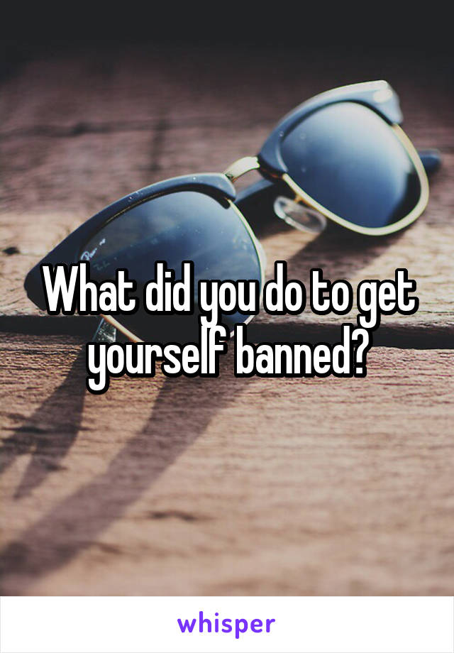 What did you do to get yourself banned?