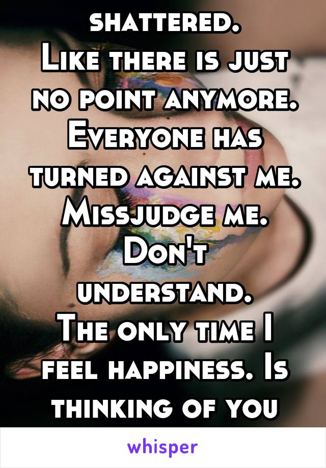 I feel broken shattered.
Like there is just no point anymore. Everyone has turned against me. Missjudge me.
Don't understand.
The only time I feel happiness. Is thinking of you jay! Because you get me