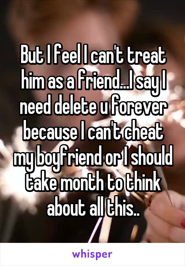 But I feel I can't treat him as a friend...I say I need delete u forever because I can't cheat my boyfriend or I should take month to think about all this..