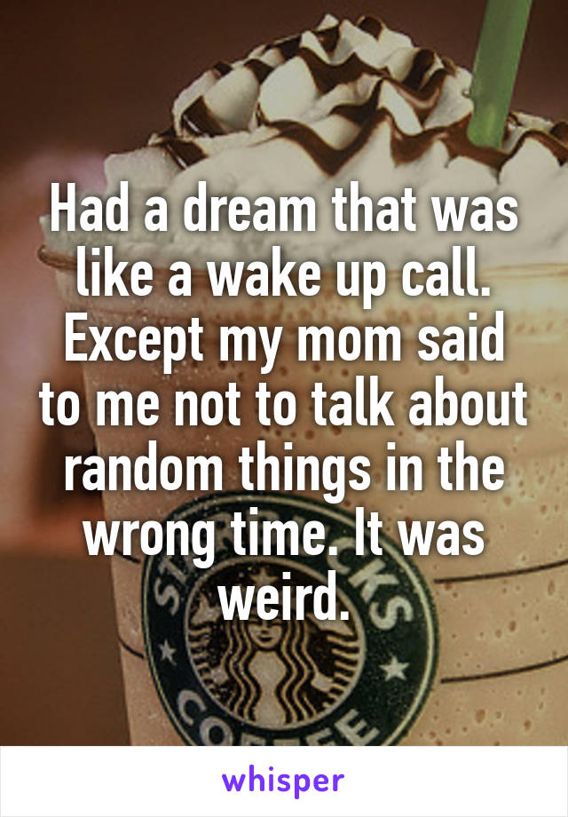 Had a dream that was like a wake up call. Except my mom said to me not to talk about random things in the wrong time. It was weird.