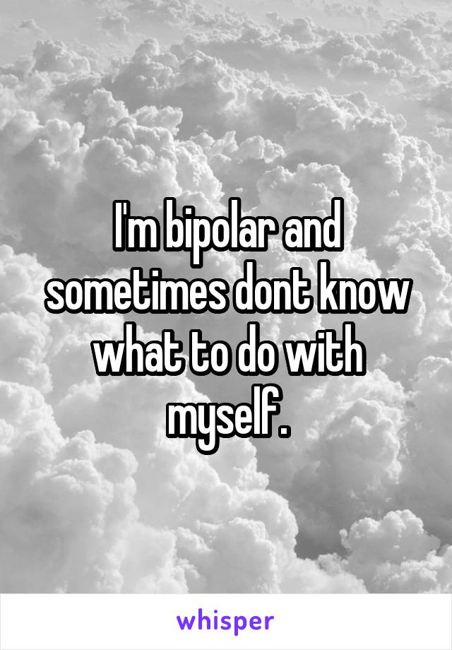 I'm bipolar and sometimes dont know what to do with myself.